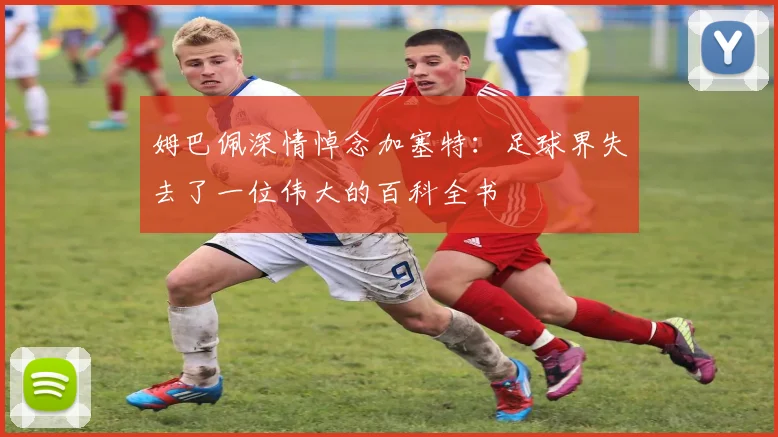 姆巴佩深情悼念加塞特：足球界失去了一位伟大的百科全书