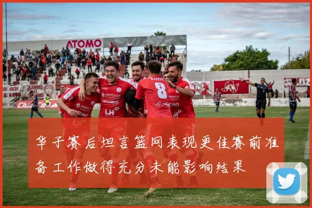 华子赛后坦言篮网表现更佳赛前准备工作做得充分未能影响结果