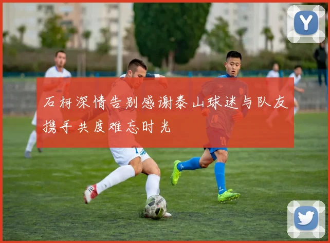 石柯深情告别感谢泰山球迷与队友携手共度难忘时光