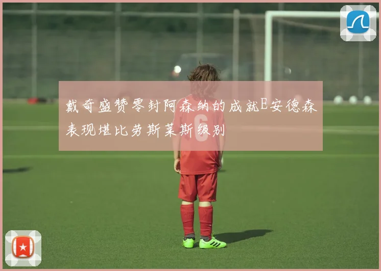 戴奇盛赞零封阿森纳的成就E安德森表现堪比劳斯莱斯级别