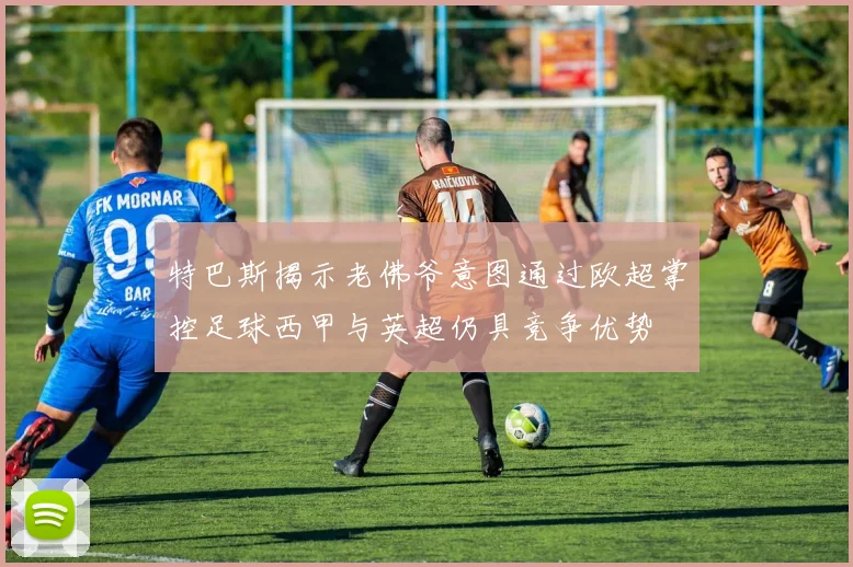 特巴斯揭示老佛爷意图通过欧超掌控足球西甲与英超仍具竞争优势