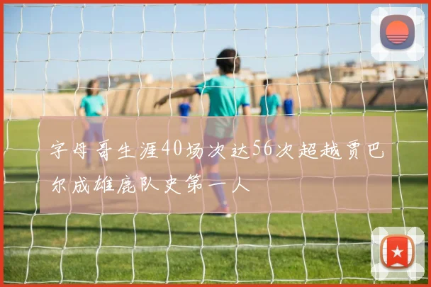 字母哥生涯40场次达56次超越贾巴尔成雄鹿队史第一人