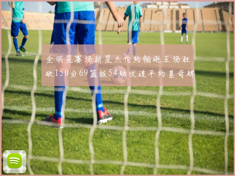 全明星赛场新星杰伦约翰逊五场狂砍150分69篮板54助攻追平约基奇辉煌纪录