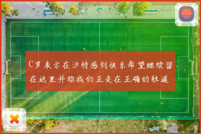 C罗表示在沙特感到快乐希望继续留在这里并称我们正走在正确的轨道上