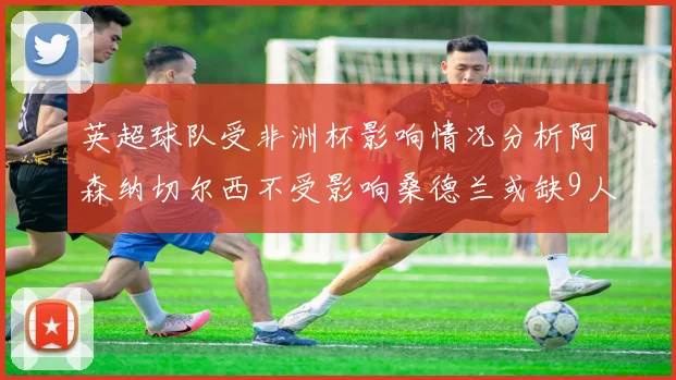 英超球队受非洲杯影响情况分析阿森纳切尔西不受影响桑德兰或缺9人