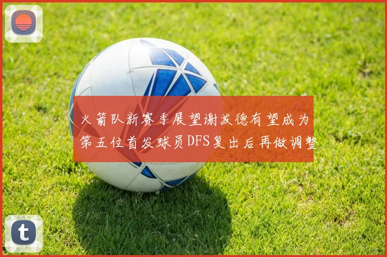 火箭队新赛季展望谢泼德有望成为第五位首发球员DFS复出后再做调整