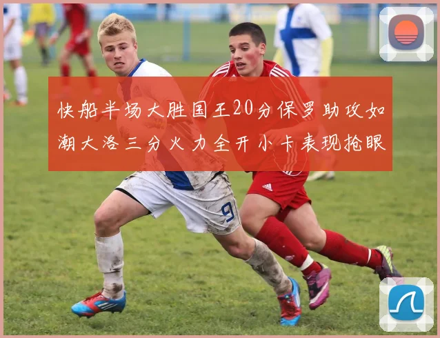 快船半场大胜国王20分保罗助攻如潮大洛三分火力全开小卡表现抢眼