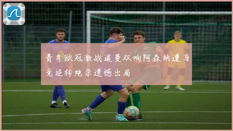 青年欧冠激战道曼双响阿森纳遭马竞逆转绝杀遗憾出局