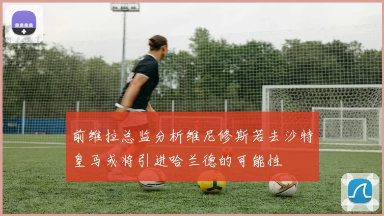 前维拉总监分析维尼修斯若去沙特皇马或将引进哈兰德的可能性
