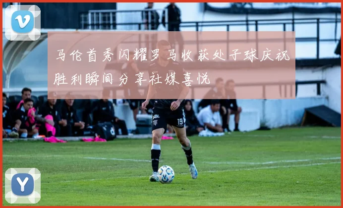 马伦首秀闪耀罗马收获处子球庆祝胜利瞬间分享社媒喜悦