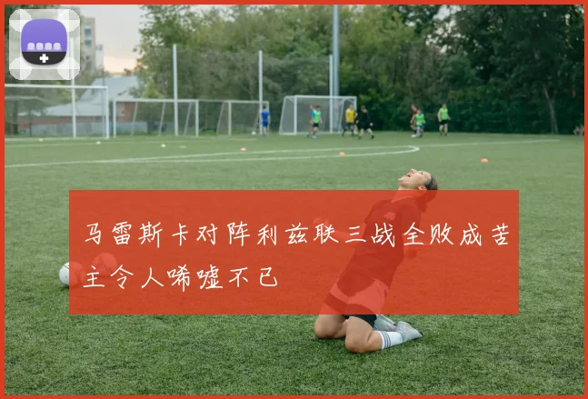 马雷斯卡对阵利兹联三战全败成苦主令人唏嘘不已