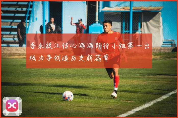 吾米提江信心满满期待小组第一出线力争创造历史新篇章