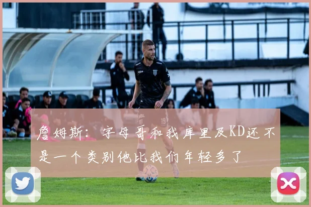 詹姆斯：字母哥和我库里及KD还不是一个类别他比我们年轻多了