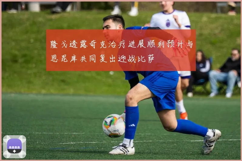 隆戈透露奇克治疗进展顺利预计与恩昆库共同复出迎战比萨