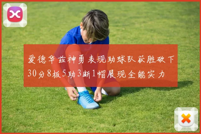 爱德华兹神勇表现助球队获胜砍下30分8板5助3断1帽展现全能实力
