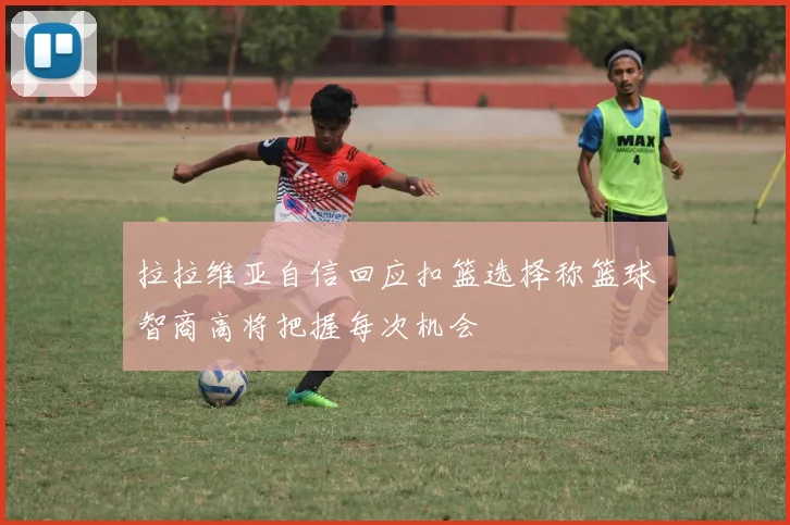 拉拉维亚自信回应扣篮选择称篮球智商高将把握每次机会