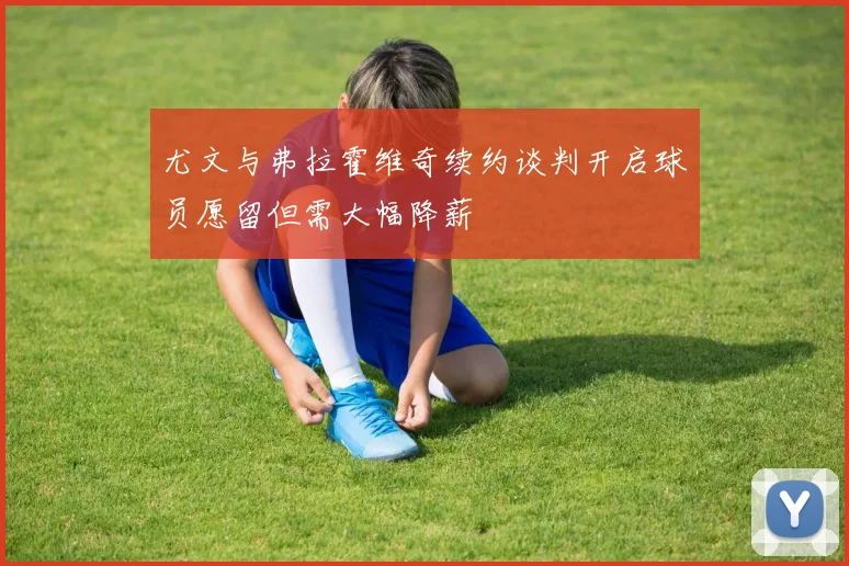 尤文与弗拉霍维奇续约谈判开启球员愿留但需大幅降薪