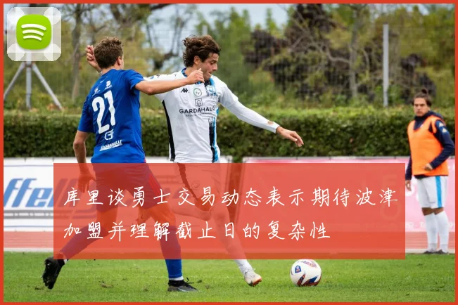 库里谈勇士交易动态表示期待波津加盟并理解截止日的复杂性