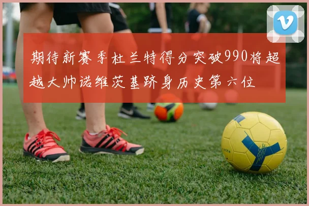 期待新赛季杜兰特得分突破990将超越大帅诺维茨基跻身历史第六位