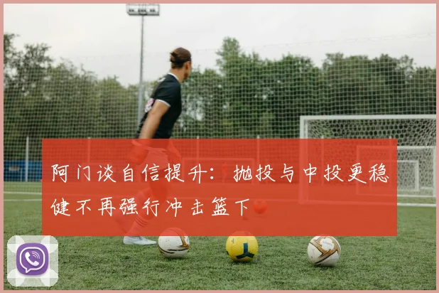 阿门谈自信提升：抛投与中投更稳健不再强行冲击篮下