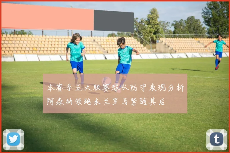 本赛季五大联赛球队防守表现分析阿森纳领跑米兰罗马紧随其后