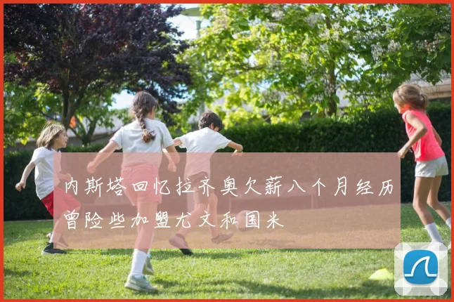 内斯塔回忆拉齐奥欠薪八个月经历曾险些加盟尤文和国米