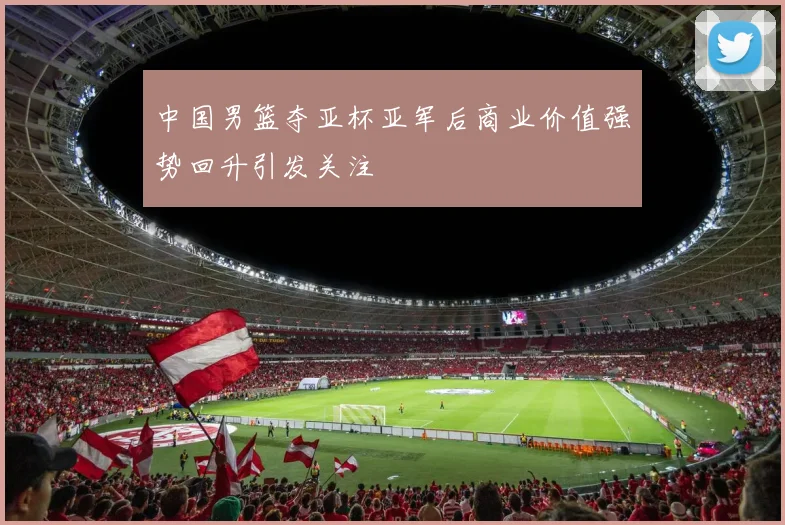 中国男篮夺亚杯亚军后商业价值强势回升引发关注