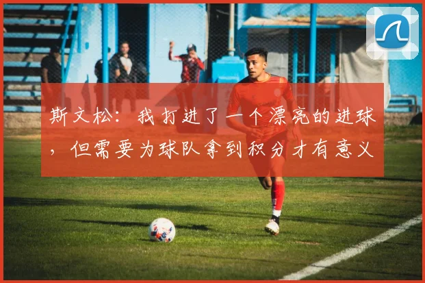 斯文松：我打进了一个漂亮的进球，但需要为球队拿到积分才有意义