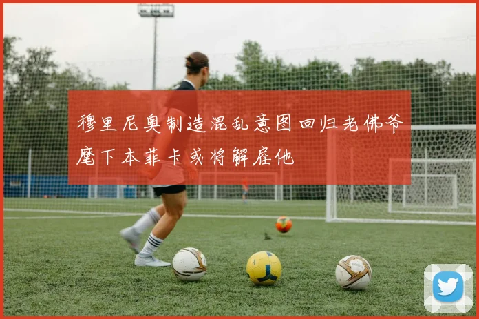 穆里尼奥制造混乱意图回归老佛爷麾下本菲卡或将解雇他