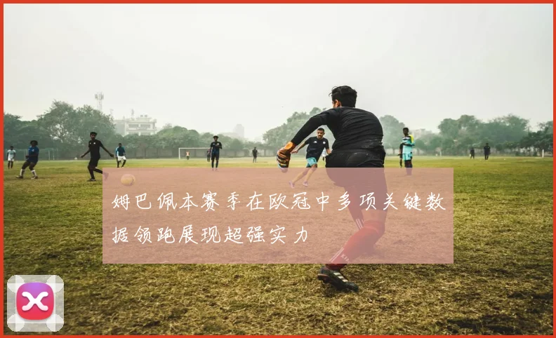 姆巴佩本赛季在欧冠中多项关键数据领跑展现超强实力